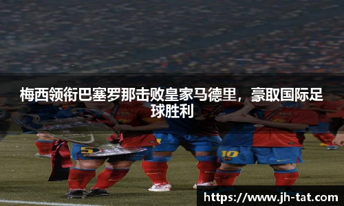 梅西领衔巴塞罗那击败皇家马德里，豪取国际足球胜利