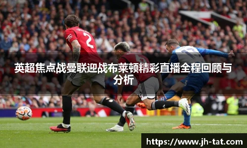 英超焦点战曼联迎战布莱顿精彩直播全程回顾与分析